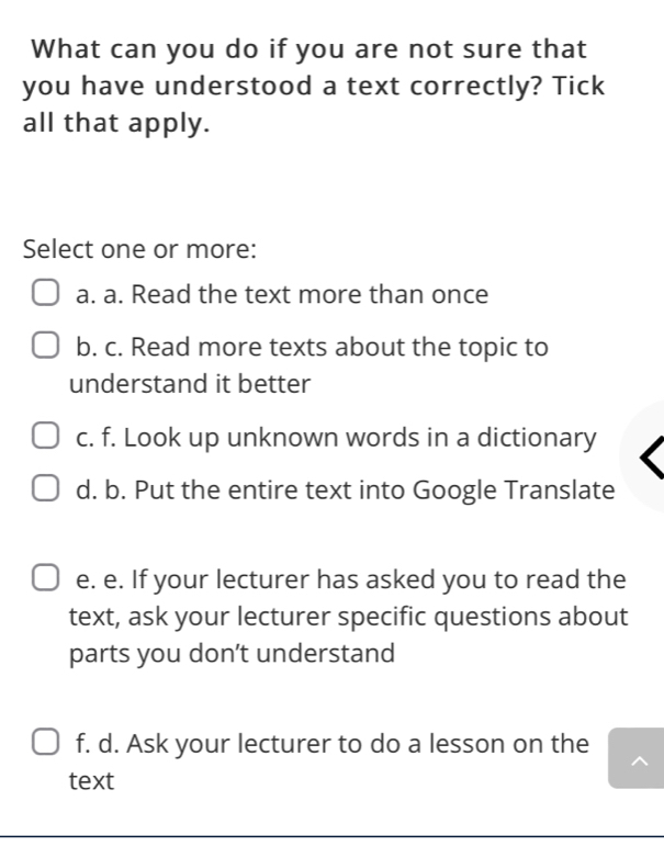 What can you do if you are not sure that
you have understood a text correctly? Tick
all that apply.
Select one or more:
a. a. Read the text more than once
b. c. Read more texts about the topic to
understand it better
c. f. Look up unknown words in a dictionary
d. b. Put the entire text into Google Translate
e. e. If your lecturer has asked you to read the
text, ask your lecturer specific questions about
parts you don’t understand
f. d. Ask your lecturer to do a lesson on the
text