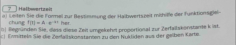 Halbwertzeit 
a) Leiten Sie die Formel zur Bestimmung der Halbwertszeit mithilfe der Funktionsglei- 
chung f(t)=A· e^(-kt) her. 
b) Begründen Sie, dass diese Zeit umgekehrt proportional zur Zerfallskonstante k ist. 
c) Ermitteln Sie die Zerfallskonstanten zu den Nukliden aus der gelben Karte.