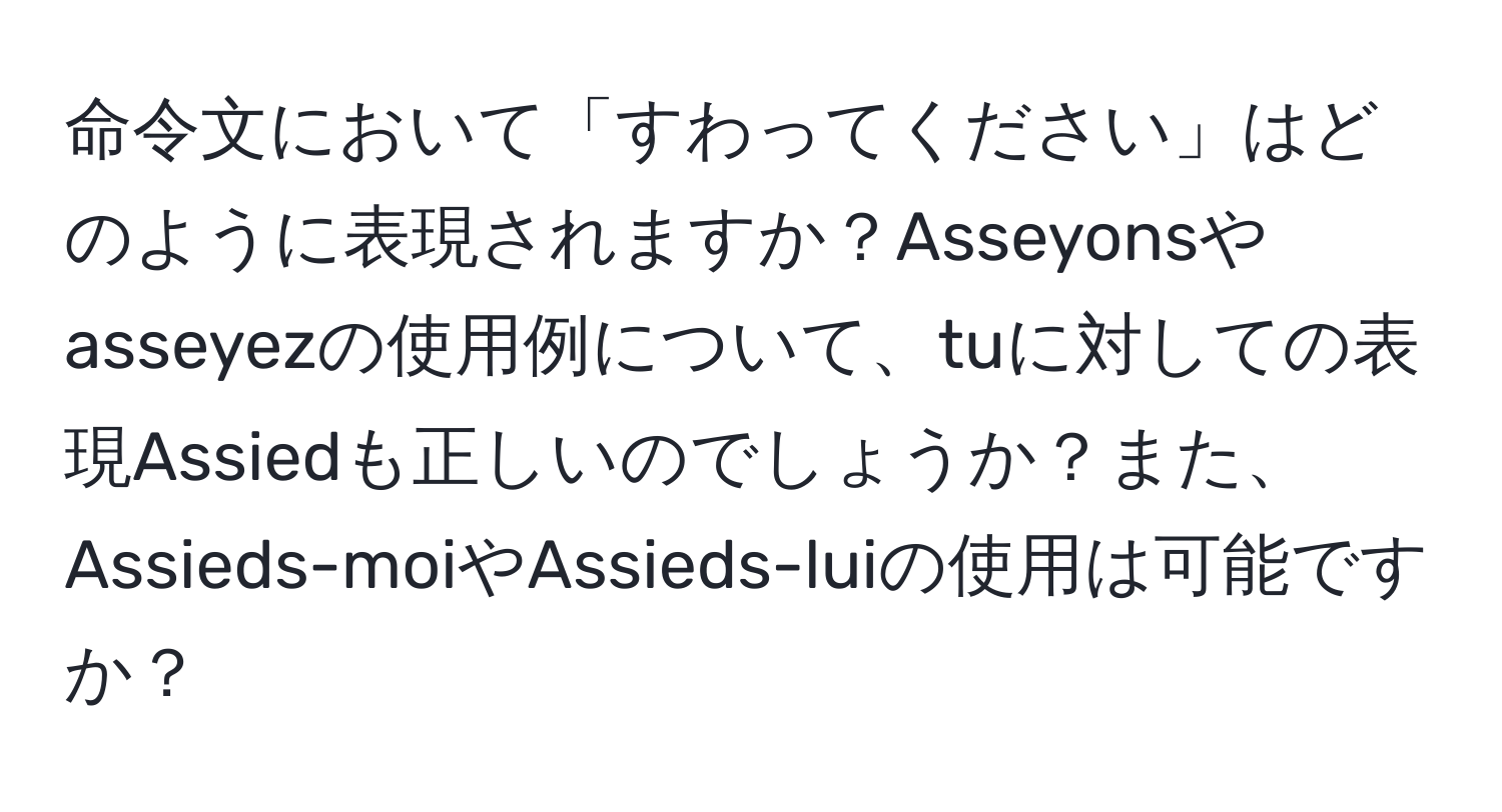 命令文において「すわってください」はどのように表現されますか？Asseyonsやasseyezの使用例について、tuに対しての表現Assiedも正しいのでしょうか？また、Assieds-moiやAssieds-luiの使用は可能ですか？