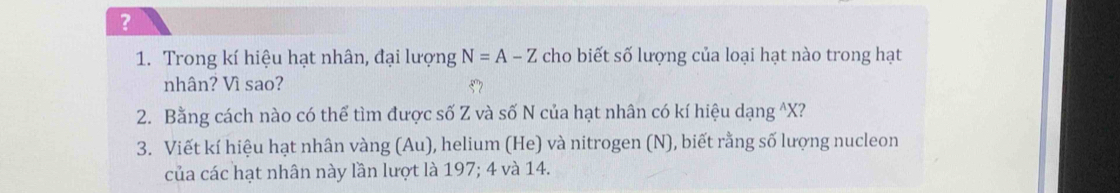 ? 
1. Trong kí hiệu hạt nhân, đại lượng N=A-Z cho biết số lượng của loại hạt nào trong hạt 
nhân? Vì sao? 
2. Bằng cách nào có thể tìm được số Z và số N của hạt nhân có kí hiệu dạng ^ X? 
3. Viết kí hiệu hạt nhân vàng (Au), helium (He) và nitrogen (N), biết rằng số lượng nucleon 
của các hạt nhân này lần lượt là 197; 4 và 14.