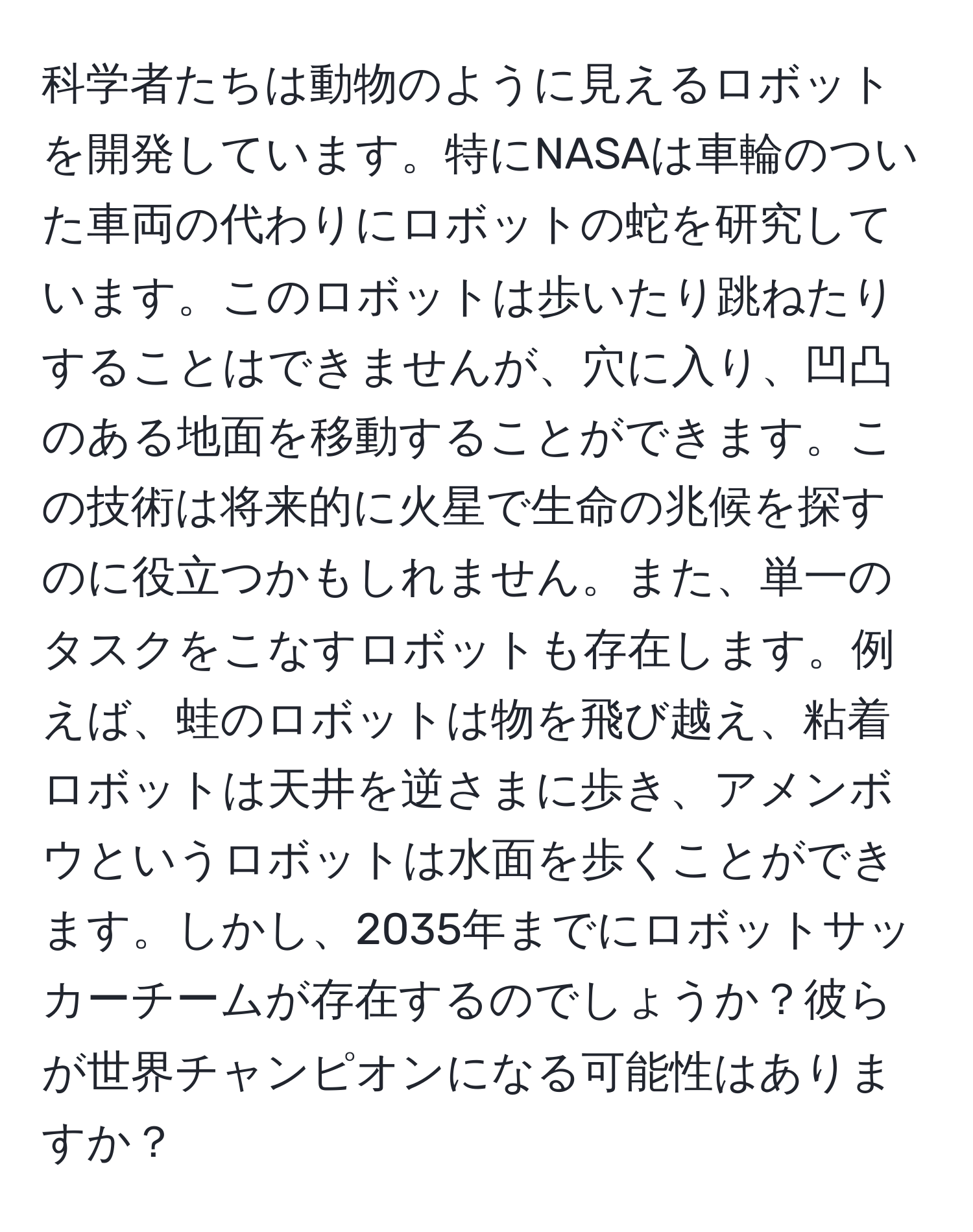 科学者たちは動物のように見えるロボットを開発しています。特にNASAは車輪のついた車両の代わりにロボットの蛇を研究しています。このロボットは歩いたり跳ねたりすることはできませんが、穴に入り、凹凸のある地面を移動することができます。この技術は将来的に火星で生命の兆候を探すのに役立つかもしれません。また、単一のタスクをこなすロボットも存在します。例えば、蛙のロボットは物を飛び越え、粘着ロボットは天井を逆さまに歩き、アメンボウというロボットは水面を歩くことができます。しかし、2035年までにロボットサッカーチームが存在するのでしょうか？彼らが世界チャンピオンになる可能性はありますか？