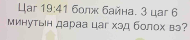 4ar 19:41 болж байна. 3 цаг 6
минутын дараа цаг хэд болох вэ?