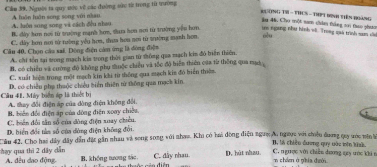 Cầu 39. Người ta quy ước về các đường sức từ trong từ trường
RườNG TH - THCS - THPT Dinh Tiên Hoàng
A luôn luôn song song với nhau.
âu 46. Cho một nam châm thắng rơi theo phươ
A. luôn song song và cách đều nhau.
B. dày hơn nơi từ trường mạnh hơn, thưa hơn nơi từ trường yếu hơn. ìm ngang như hình vẽ. Trong quá trình nam chỉ
C. dày hơn nơi từ tường yếu hơn, thưa hơn nơi từ trường mạnh hơn.
tièu
Câu 40. Chọn cầu sai. Dòng điện cảm ứng là dòng điện
A. chi tồn tại trong mạch kín trong thời gian từ thông qua mạch kín đó biến thiên.
B. có chiều và cường độ không phụ thuộc chiều và tốc độ biển thiên của từ thông qua mạch
C. xuất hiện trong một mạch kín khi từ thông qua mạch kín đó biển thiên.
D. có chiều phụ thuộc chiều biến thiên từ thống qua mạch kín.
Câu 41. Máy biến áp là thiết bị
A. thay đổi điện áp của dòng điện không đổi.
B. biển đổi điện áp của dòng điện xoay chiều.
t
C. biến đổi tần số của dòng điện xoay chiều.
D. biến đổi tần số của dòng điện không đổi.
Câu 42. Cho hai dây dây dẫn đặt gần nhau và song song với nhau. Khi có hai dòng điện ngượ; A. ngược với chiều dương quy ước trên họ
B. là chiều dương quy ước trên hình.
:hạy qua thì 2 dây dẫn C. ngược với chiều dương quy ước khi n
A. đều dao động. B. không tương tác. C. đầy nhau. D. hút nhau. n châm ở phía dưới.
thuộc của điện