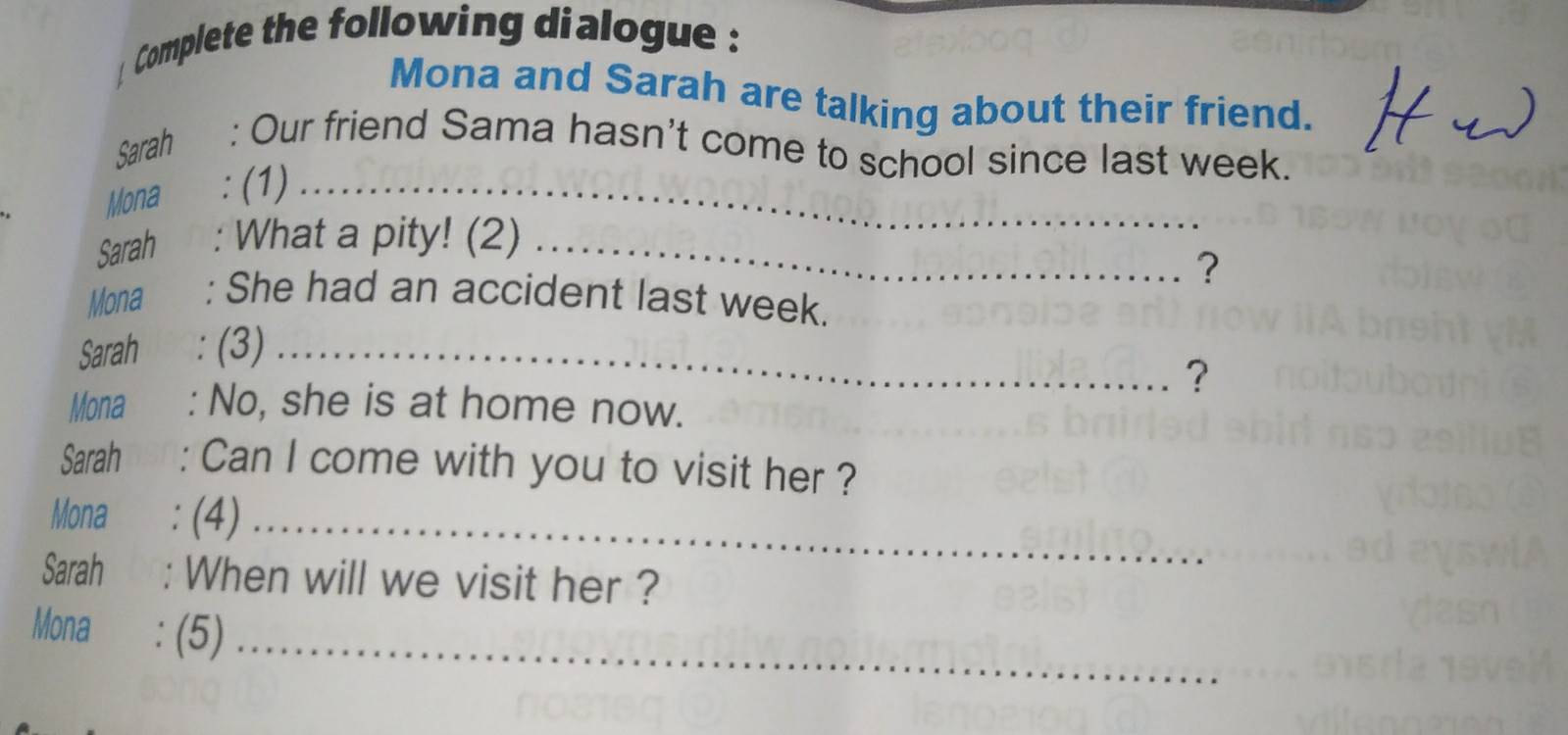 Complete the following dialogue : 
Mona and Sarah are talking about their friend. 
Sarah : Our friend Sama hasn't come to school since last week. 
Mona : (1)_ 
Sarah : What a pity! (2)_ 
? 
Mona : She had an accident last week. 
Sarah : (3)_ 
? 
Mona : No, she is at home now. 
Sarah BSA : Can I come with you to visit her ? 
Mona : (4)_ 
Sarah : When will we visit her ? 
Mona : (5)_