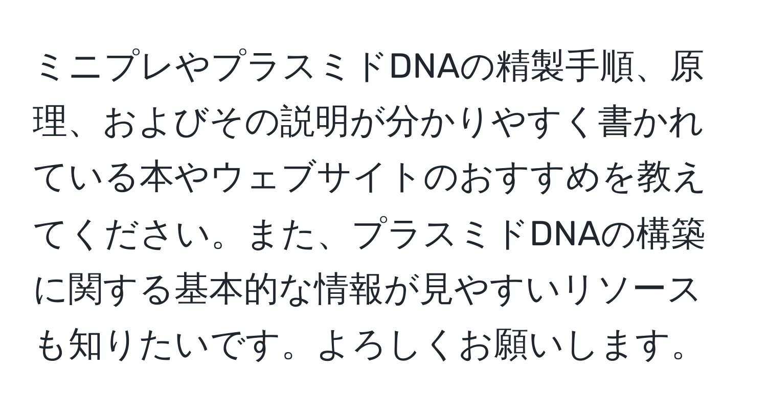 ミニプレやプラスミドDNAの精製手順、原理、およびその説明が分かりやすく書かれている本やウェブサイトのおすすめを教えてください。また、プラスミドDNAの構築に関する基本的な情報が見やすいリソースも知りたいです。よろしくお願いします。