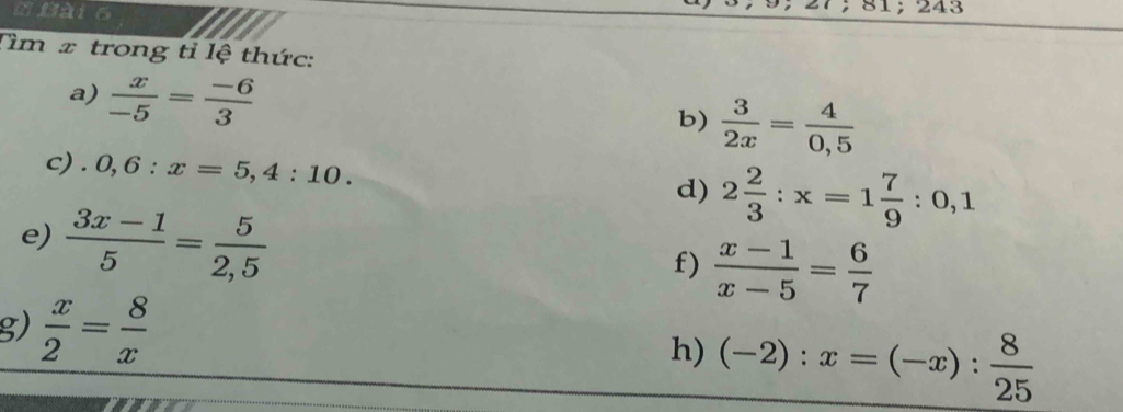 243 
Tìm x trong tỉ lệ thức: 
a)  x/-5 = (-6)/3 
b)  3/2x = 4/0,5 
c) . 0,6:x=5,4:10. 
d) 2 2/3 :x=1 7/9 :0,1
e)  (3x-1)/5 = 5/2,5 
f)  (x-1)/x-5 = 6/7 
g)  x/2 = 8/x  h) (-2):x=(-x): 8/25 