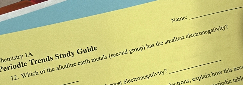 Name: 
_ 
2. Which of the alkaline earth metals (second group) has the smallest electronegativity 
hemistry 1A 
Periodic Trends Study Guide 
_ 
lectrons, explain how this acc 
est electronegativity? 
criodic tabl