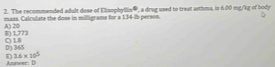 The recommended adult dose of Elixophyllin®, a drug used to treat asthma, is 6.00 mg/kg of body
mass. Calculate the dose in milligrams for a 134-lb person.
A) 20
B) 1,773
0) 18
D) 365
E 3.6* 10^5
Answer: D