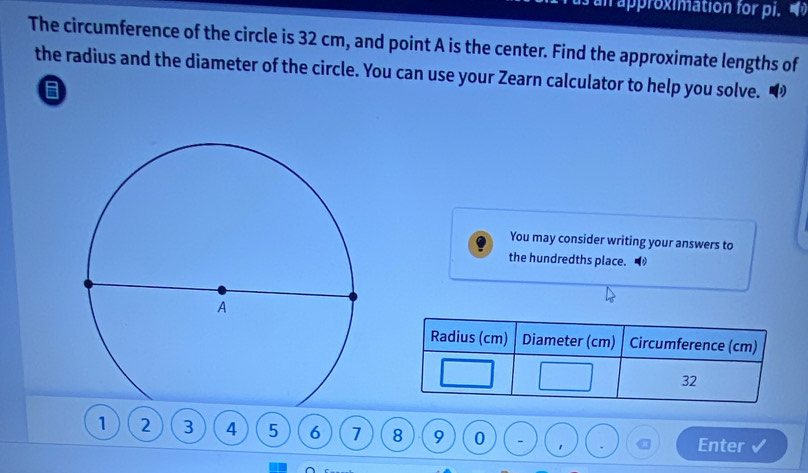 approximation for pi. 
The circumference of the circle is 32 cm, and point A is the center. Find the approximate lengths of 
the radius and the diameter of the circle. You can use your Zearn calculator to help you solve. “ 
You may consider writing your answers to 
the hundredths place. 
Radius (cm) Diameter (cm) Circumference (cm)
32
1 2 3 4 5 6 1 8 9 0 - 1 Enter