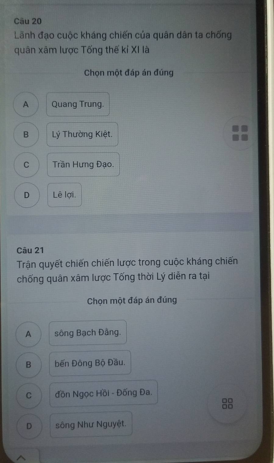 Lãnh đạo cuộc kháng chiến của quân dân ta chống
quân xâm lược Tống thế kỉ XI là
Chọn một đáp án đúng
A Quang Trung.
B Lý Thường Kiệt.
C Trần Hưng Đạo.
D Lê lợi.
Câu 21
Trận quyết chiến chiến lược trong cuộc kháng chiến
chống quân xâm lược Tống thời Lý diễn ra tại
Chọn một đáp án đúng
A sông Bạch Đằng.
B Đến Đông Bộ Đầu.
C đồn Ngọc Hồi - Đống Đa.
□□
D sông Như Nguyệt.