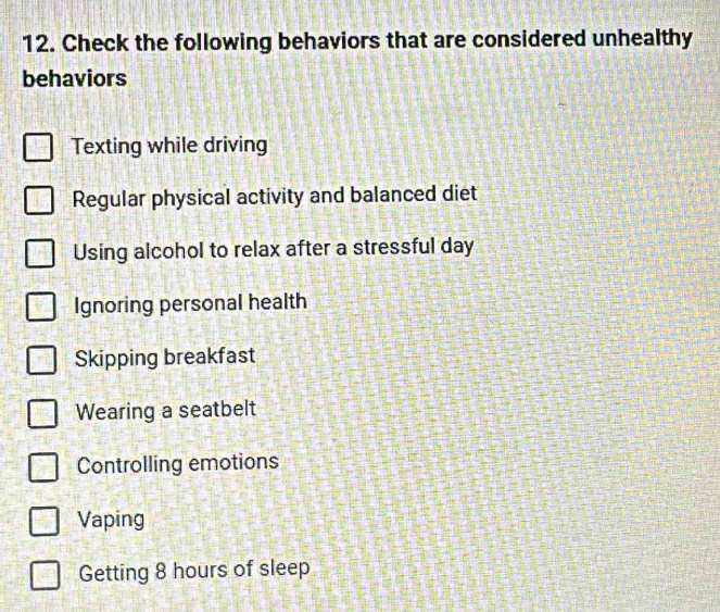 Check the following behaviors that are considered unhealthy
behaviors
Texting while driving
Regular physical activity and balanced diet
Using alcohol to relax after a stressful day
Ignoring personal health
Skipping breakfast
Wearing a seatbelt
Controlling emotions
Vaping
Getting 8 hours of sleep