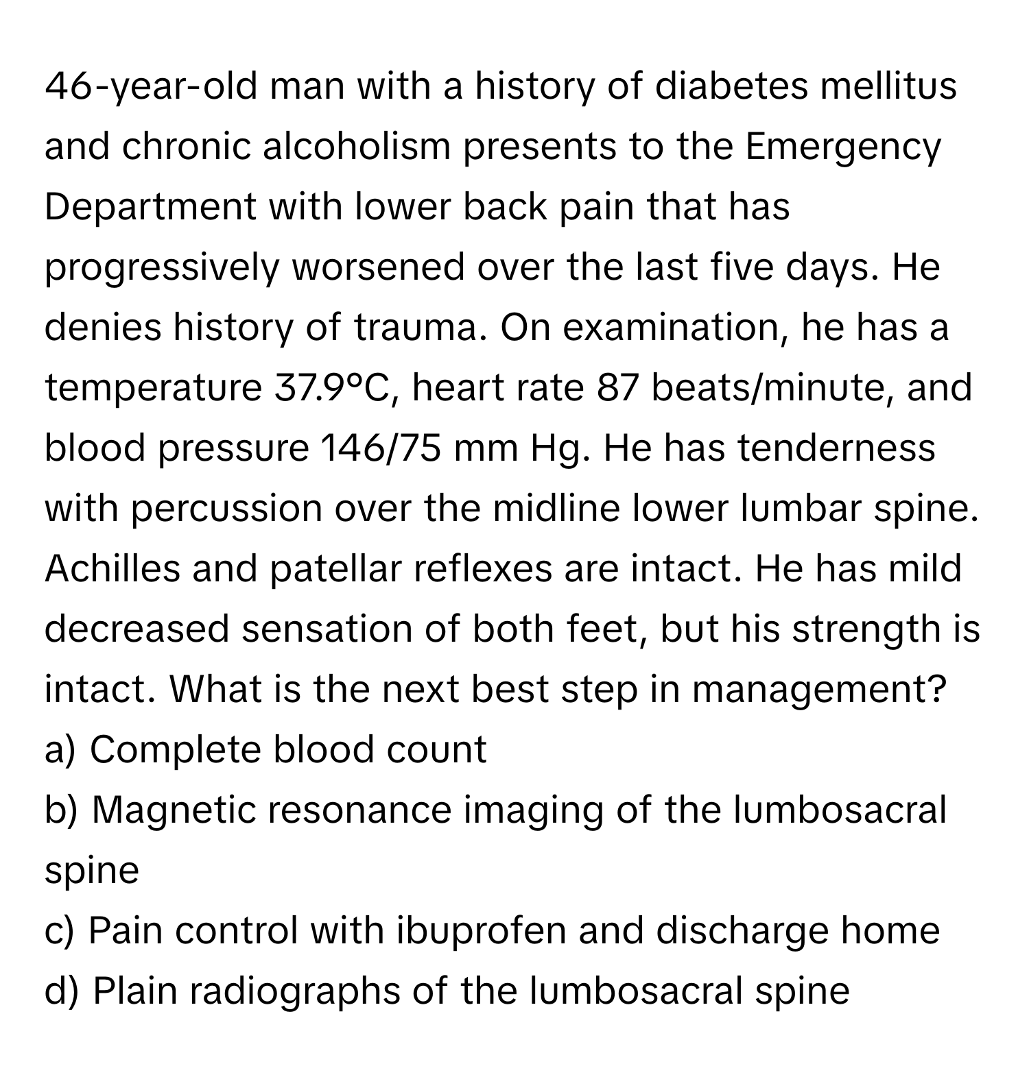 46-year-old man with a history of diabetes mellitus and chronic alcoholism presents to the Emergency Department with lower back pain that has progressively worsened over the last five days. He denies history of trauma. On examination, he has a temperature 37.9°C, heart rate 87 beats/minute, and blood pressure 146/75 mm Hg. He has tenderness with percussion over the midline lower lumbar spine. Achilles and patellar reflexes are intact. He has mild decreased sensation of both feet, but his strength is intact. What is the next best step in management?

a) Complete blood count 
b) Magnetic resonance imaging of the lumbosacral spine 
c) Pain control with ibuprofen and discharge home 
d) Plain radiographs of the lumbosacral spine