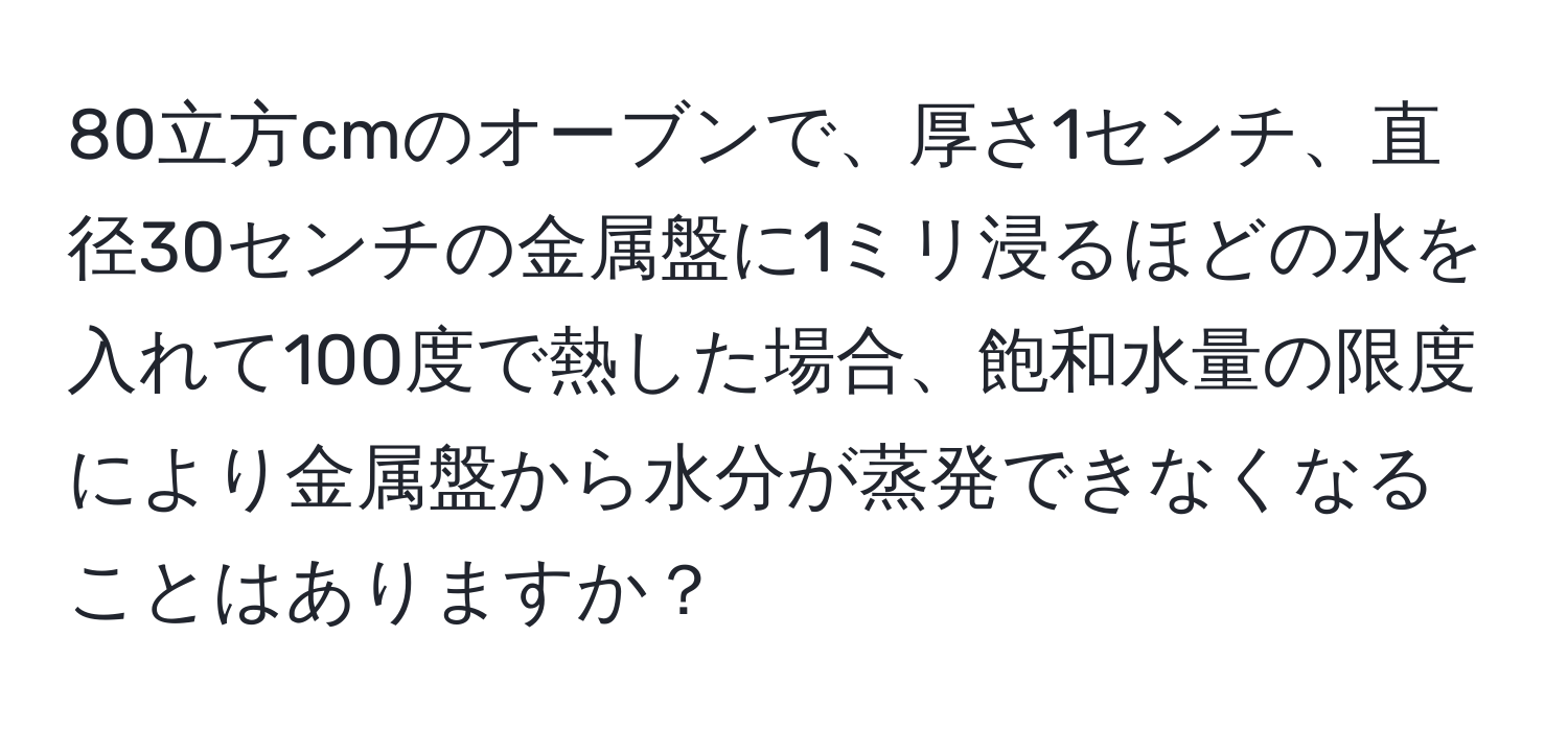 80立方cmのオーブンで、厚さ1センチ、直径30センチの金属盤に1ミリ浸るほどの水を入れて100度で熱した場合、飽和水量の限度により金属盤から水分が蒸発できなくなることはありますか？