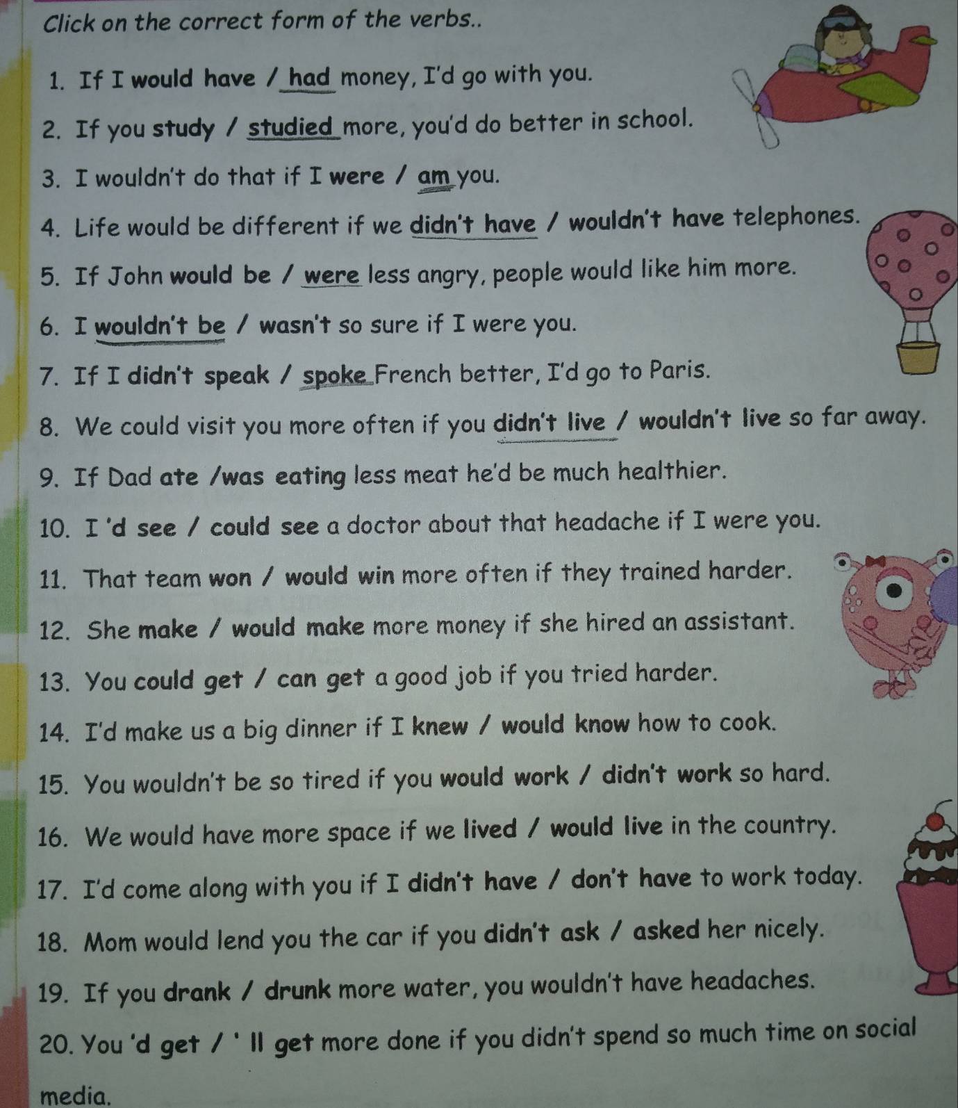 Click on the correct form of the verbs.. 
1. If I would have / had money, I'd go with you. 
2. If you study / studied more, you'd do better in school. 
3. I wouldn't do that if I were / am you. 
4. Life would be different if we didn't have / wouldn't have telephones. 
5. If John would be / were less angry, people would like him more. 
6. I wouldn't be / wasn't so sure if I were you. 
7. If I didn't speak / spoke French better, I'd go to Paris. 
8. We could visit you more often if you didn't live / wouldn't live so far away. 
9. If Dad ate /was eating less meat he'd be much healthier. 
10. I'd see / could see a doctor about that headache if I were you. 
11. That team won / would win more often if they trained harder. 
12. She make / would make more money if she hired an assistant. 
13. You could get / can get a good job if you tried harder. 
14. I'd make us a big dinner if I knew / would know how to cook. 
15. You wouldn't be so tired if you would work / didn't work so hard. 
16. We would have more space if we lived / would live in the country. 
17. I'd come along with you if I didn't have / don't have to work today. 
18. Mom would lend you the car if you didn't ask / asked her nicely. 
19. If you drank / drunk more water, you wouldn't have headaches. 
20. You 'd get /' ll get more done if you didn't spend so much time on social 
media.