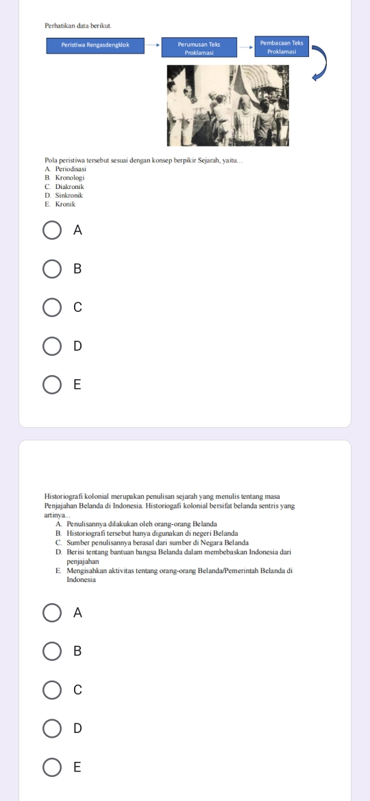 Perhatikan data berikut.
Peristiwa Rengasdengklok Perumusan Teks Pembacaan Teks
Proklamasi Proklamasi
Pola peristiwa tersebut sesuai dengan konsep berpikir Sejarah, yaitu...
A. Periodisasi
B. Kronologi
C. Diakronik
D. Sinkronik
E. Kronik
A
B
C
D
E
Historiografi kolonial merupakan penulisan sejarah yang menulis tentang masa
Penjajahan Belanda di Indonesia. Historiogafi kolonial bersifat belanda sentris yang
art inva...
A. Penulisannya dilakukan oleh orang-orang Belanda
B. Historiografi tersebut hanya digunakan di negeri Belanda
C. Sumber penulisannya berasal dari sumber di Negara Belanda
D. Berisi tentang bantuan bangsa Belanda dalam membebaskan Indonesia dari
penjajahan
E. Mengisahkan aktivitas tentang orang-orang Belanda/Pemerintah Belanda di
Indonesia
A
B
C
D
E