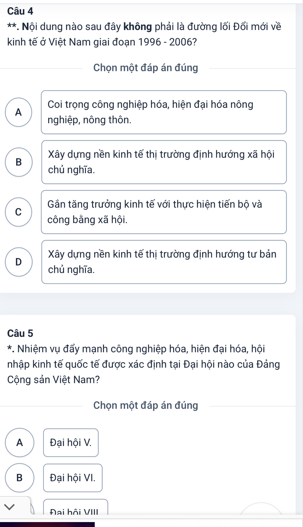 Nội dung nào sau đây không phải là đường lối Đổi mới về
kinh tế ở Việt Nam giai đoạn 1996 - 2006?
Chọn một đáp án đúng
Coi trọng công nghiệp hóa, hiện đại hóa nông
A
nghiệp, nông thôn.
B
Xây dựng nền kinh tế thị trường định hướng xã hội
chủ nghĩa.
Gắn tăng trưởng kinh tế với thực hiện tiến bộ và
C
công bằng xã hội.
Xây dựng nền kinh tế thị trường định hướng tư bản
D
chủ nghĩa.
Câu 5
*. Nhiệm vụ đẩy mạnh công nghiệp hóa, hiện đại hóa, hội
nhập kinh tế quốc tế được xác định tại Đại hội nào của Đảng
Cộng sản Việt Nam?
Chọn một đáp án đúng
A Đại hội V.
B Đại hội VI.
V
Đai hội VIII