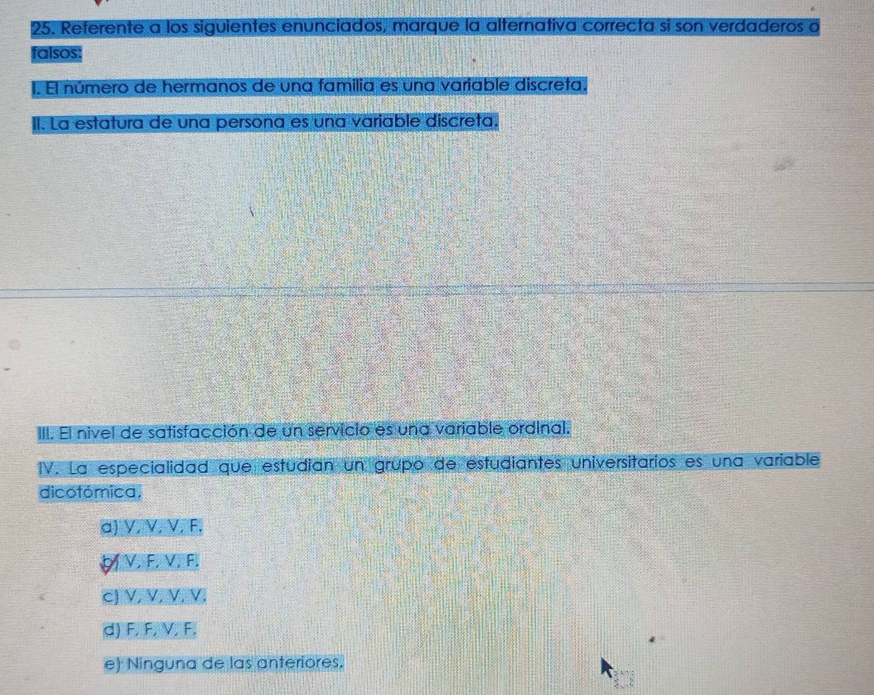 Referente a los siguientes enunciados, marque la alternativa correcta si son verdaderos o
falsos:
1. El número de hermanos de una familia es una variable discreta.
II. La estatura de una persona es una variable discreta.
III. El nivel de satisfacción de un servicio es una variable ordinal.
IV. La especialidad que estudian un grupo de estudiantes universitarios es una variable
dicotómica.
a]V.V. V, F.
VF VI F.
CV. V VEVI
d) F, F, V, F.
e) Ninguna de las anteriores.