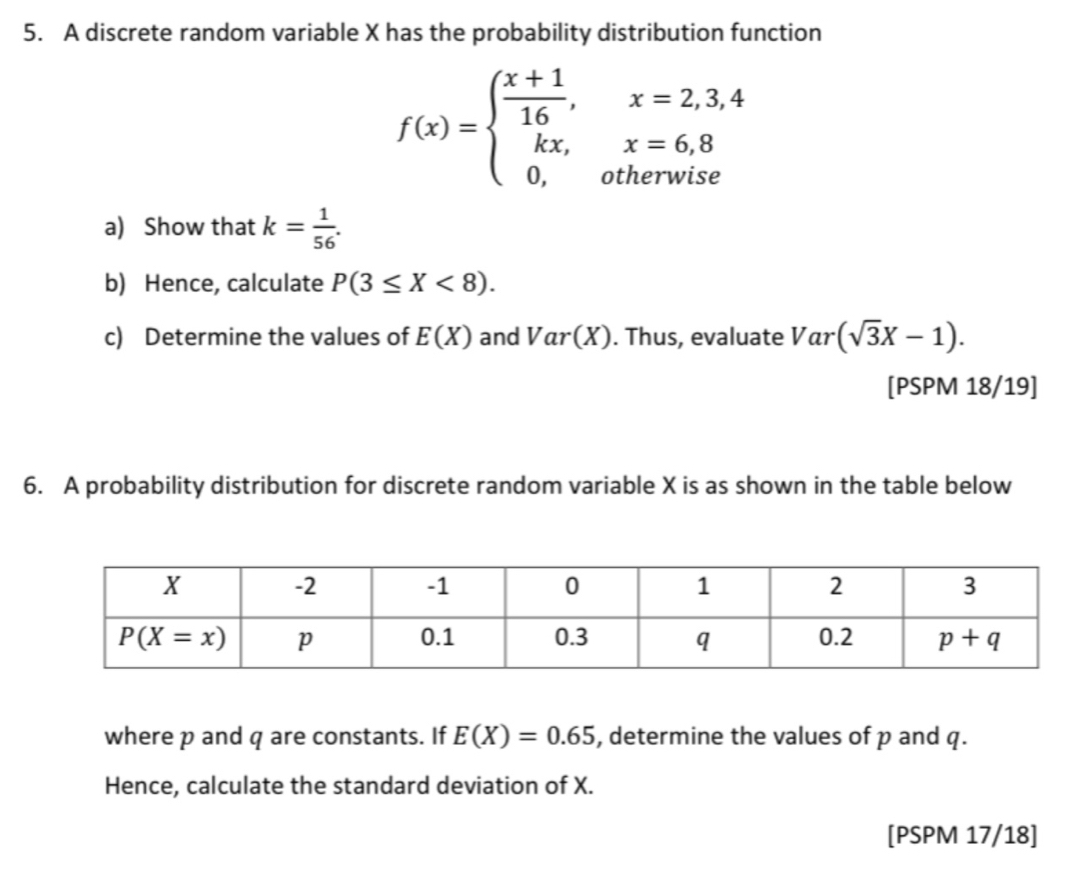 A discrete random variable X has the probability distribution function
f(x)=beginarrayl  (x+1)/16 ,x=2,3,4 kx,x=6,8 0,otherwiseendarray.
a) Show that k= 1/56 .
b) Hence, calculate P(3≤ X<8).
c) Determine the values of E(X) and Var(X). Thus, evaluate Var (sqrt(3)X-1).
[PSPM 18/19]
6. A probability distribution for discrete random variable X is as shown in the table below
where p and q are constants. If E(X)=0.65 , determine the values of p and q.
Hence, calculate the standard deviation of X.
[PSPM 17/18]