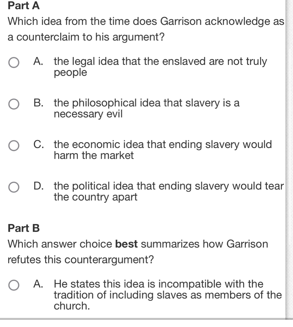 Which idea from the time does Garrison acknowledge as
a counterclaim to his argument?
A. the legal idea that the enslaved are not truly
people
B. the philosophical idea that slavery is a
necessary evil
C. the economic idea that ending slavery would
harm the market
D. the political idea that ending slavery would tear
the country apart
Part B
Which answer choice best summarizes how Garrison
refutes this counterargument?
A. He states this idea is incompatible with the
tradition of including slaves as members of the
church.