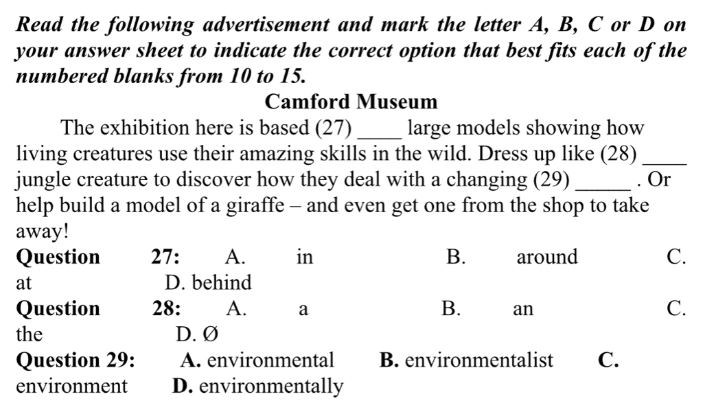 Read the following advertisement and mark the letter A, B, C or D on
your answer sheet to indicate the correct option that best fits each of the
numbered blanks from 10 to 15.
Camford Museum
The exhibition here is based (27) _large models showing how
living creatures use their amazing skills in the wild. Dress up like (28)_
jungle creature to discover how they deal with a changing (29) _. Or
help build a model of a giraffe - and even get one from the shop to take
away!
Question 27: A. in B. around C.
at D. behind
Question 28: A. a B. an C.
the D. Ø
Question 29: A. environmental B. environmentalist C.
environment D. environmentally