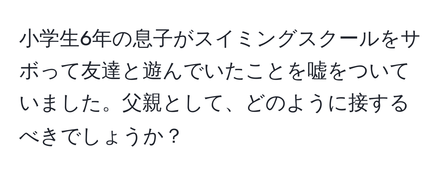 小学生6年の息子がスイミングスクールをサボって友達と遊んでいたことを嘘をついていました。父親として、どのように接するべきでしょうか？