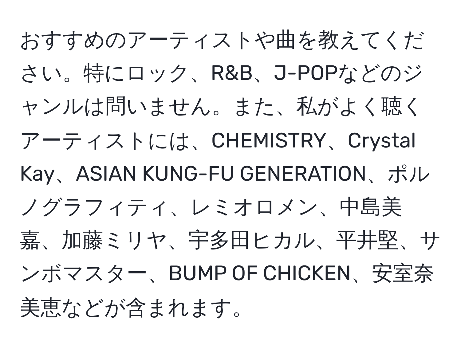 おすすめのアーティストや曲を教えてください。特にロック、R&B、J-POPなどのジャンルは問いません。また、私がよく聴くアーティストには、CHEMISTRY、Crystal Kay、ASIAN KUNG-FU GENERATION、ポルノグラフィティ、レミオロメン、中島美嘉、加藤ミリヤ、宇多田ヒカル、平井堅、サンボマスター、BUMP OF CHICKEN、安室奈美恵などが含まれます。