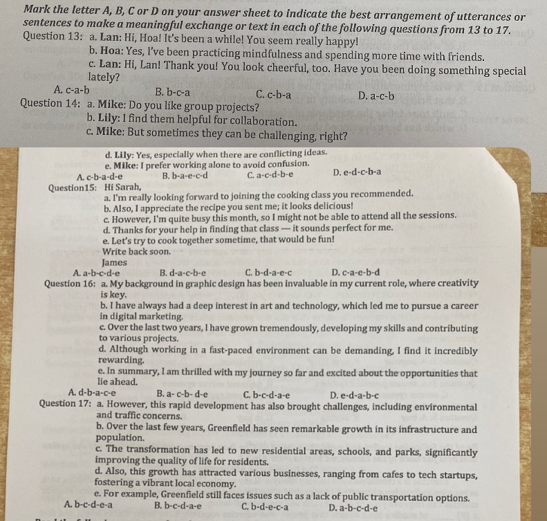 Mark the letter A, B, C or D on your answer sheet to indicate the best arrangement of utterances or
sentences to make a meaningful exchange or text in each of the following questions from 13 to 17.
Question 13: a. Lan: Hi, Hoa! It's been a while! You seem really happy!
b. Hoa: Yes, I’ve been practicing mindfulness and spending more time with friends.
c. Lan: Hi, Lan! Thank you! You look cheerful, too. Have you been doing something special
lately?
A. c-a-b B. b-c-a C. c-b-a D. a-c-b
Question 14: a. Mike: Do you like group projects?
b. Lily: I find them helpful for collaboration.
c. Mike: But sometimes they can be challenging, right?
d. Lily: Yes, especially when there are conflicting ideas.
e. Mike: I prefer working alone to avoid confusion.
A. c-b-a-d-e B. b-a-e-c-d C. a-c-d-b-e D. e-d-c-b-a
Question15: Hi Sarah,
a. I'm really looking forward to joining the cooking class you recommended.
b. Also, I appreciate the recipe you sent me; it looks delicious!
c. However, I'm quite busy this month, so I might not be able to attend all the sessions.
d. Thanks for your help in finding that class — it sounds perfect for me.
e. Let’s try to cook together sometime, that would be fun!
Write back soon.
James
A. a-b-c-d-e B. d-a-c-b-e C. b-d-a-e-c D. c-a-e-b-d
Question 16: a. My background in graphic design has been invaluable in my current role, where creativity
is key.
b. I have always had a deep interest in art and technology, which led me to pursue a career
in digital marketing.
c. Over the last two years, I have grown tremendously, developing my skills and contributing
to various projects.
d. Although working in a fast-paced environment can be demanding, I find it incredibly
rewarding.
e. In summary, I am thrilled with my journey so far and excited about the opportunities that
lie ahead.
A. d-b-a-c-e B. a-c-b-d-e C. b-c-d-a-e D. e-d-a- b-c
Question 17: a. However, this rapid development has also brought challenges, including environmental
and traffic concerns.
b. Over the last few years, Greenfield has seen remarkable growth in its infrastructure and
population.
c. The transformation has led to new residential areas, schools, and parks, significantly
improving the quality of life for residents.
d. Also, this growth has attracted various businesses, ranging from cafes to tech startups,
fostering a vibrant local economy.
e. For example, Greenfield still faces issues such as a lack of public transportation options.
A. b-c-d-e-a B. b-c-d-a-e C. b-d-e-c-a D. a-b-c-d-e