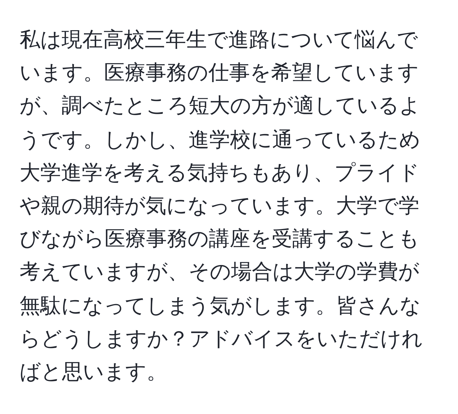 私は現在高校三年生で進路について悩んでいます。医療事務の仕事を希望していますが、調べたところ短大の方が適しているようです。しかし、進学校に通っているため大学進学を考える気持ちもあり、プライドや親の期待が気になっています。大学で学びながら医療事務の講座を受講することも考えていますが、その場合は大学の学費が無駄になってしまう気がします。皆さんならどうしますか？アドバイスをいただければと思います。