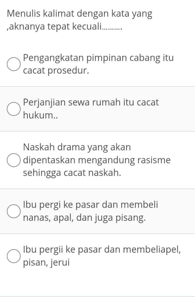 Menulis kalimat dengan kata yang
,aknanya tepat kecuali._ ...
Pengangkatan pimpinan cabang itu
cacat prosedur.
Perjanjian sewa rumah itu cacat
hukum..
Naskah drama yang akan
dipentaskan mengandung rasisme
sehingga cacat naskah.
Ibu pergi ke pasar dan membeli
nanas, apal, dan juga pisang.
Ibu pergii ke pasar dan membeliapel,
pisan, jerui