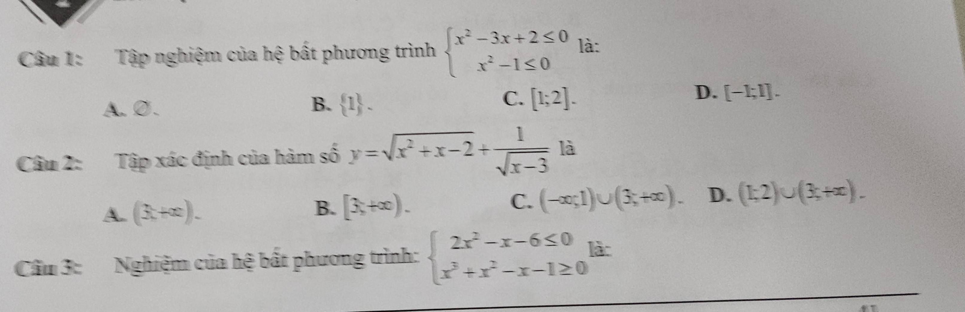 Tập nghiệm của hệ bất phương trình beginarrayl x^2-3x+2≤ 0 x^2-1≤ 0endarray. là:
C.
A. Ø. B.  1. [1;2].
D. [-1;1]. 
Câu 2: Tập xác định của hàm số y=sqrt(x^2+x-2)+ 1/sqrt(x-3)  là
A. (3,+∈fty endpmatrix. B. [3,+∈fty ). C. (-∈fty ;1)∪ (3;+∈fty ). D. (1;2)∪ (3;+x). 
Cầu 3: Nghiệm của hệ bất phương trình: beginarrayl 2x^2-x-6≤ 0 x^3+x^2-x-1≥ 0endarray. làc