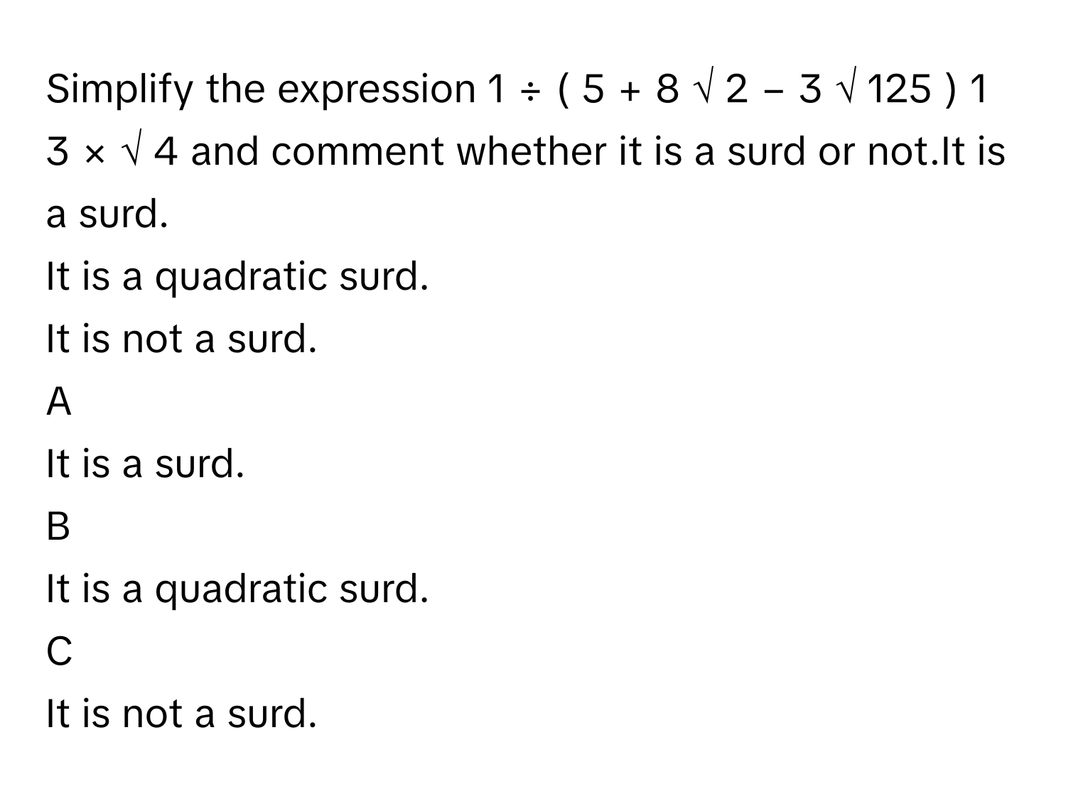 Simplify the expression 1  ÷  (  5  +        8              √  2                −  3   √  125     )    1   3           ×  √  4              and comment whether it is a surd or not.It is a surd.
It is a quadratic surd.
It is not a surd.

A  
It is a surd. 


B  
It is a quadratic surd. 


C  
It is not a surd.