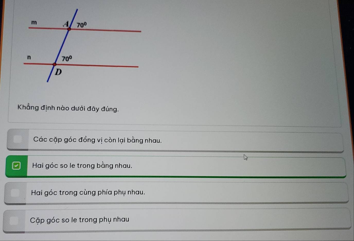 Khẳng định nào dưới đây đúng.
Các cặp góc đồng vị còn lại bằng nhau.
Hai góc so le trong bằng nhau.
Hai góc trong cùng phía phụ nhau.
Cặp góc so le trong phụ nhau