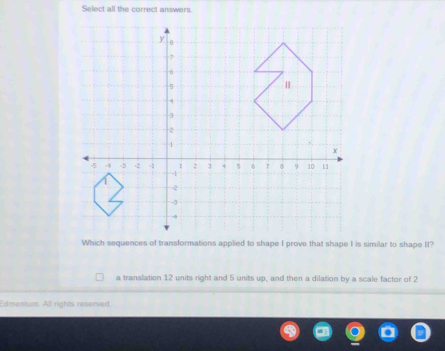 Select all the correct answers.
Which sequences of transformations applied to shape I prove that shape I is similar to shape II?
a translation 12 units right and 5 units up, and then a dilation by a scale factor of 2
Edmentum. All rights reserved.