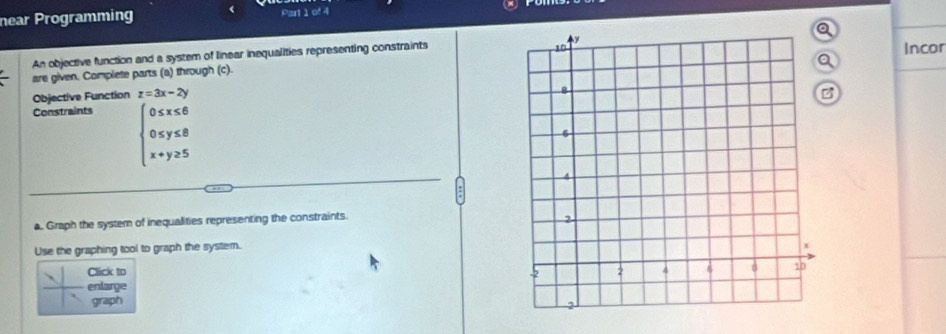 near Programming Part 1 of 4
An objective function and a system of linear inequalities representing constraints 
are given. Complete parts (a) through (c).Incor
Objective Function z=3x-2y a
Constraints
beginarrayl 0≤ x≤ 6 0≤ y≤ 8 x+y≥ 5endarray.
a. Graph the system of inequalities representing the constraints.
Use the graphing tool to graph the system.
Click to 
enlarge
graph