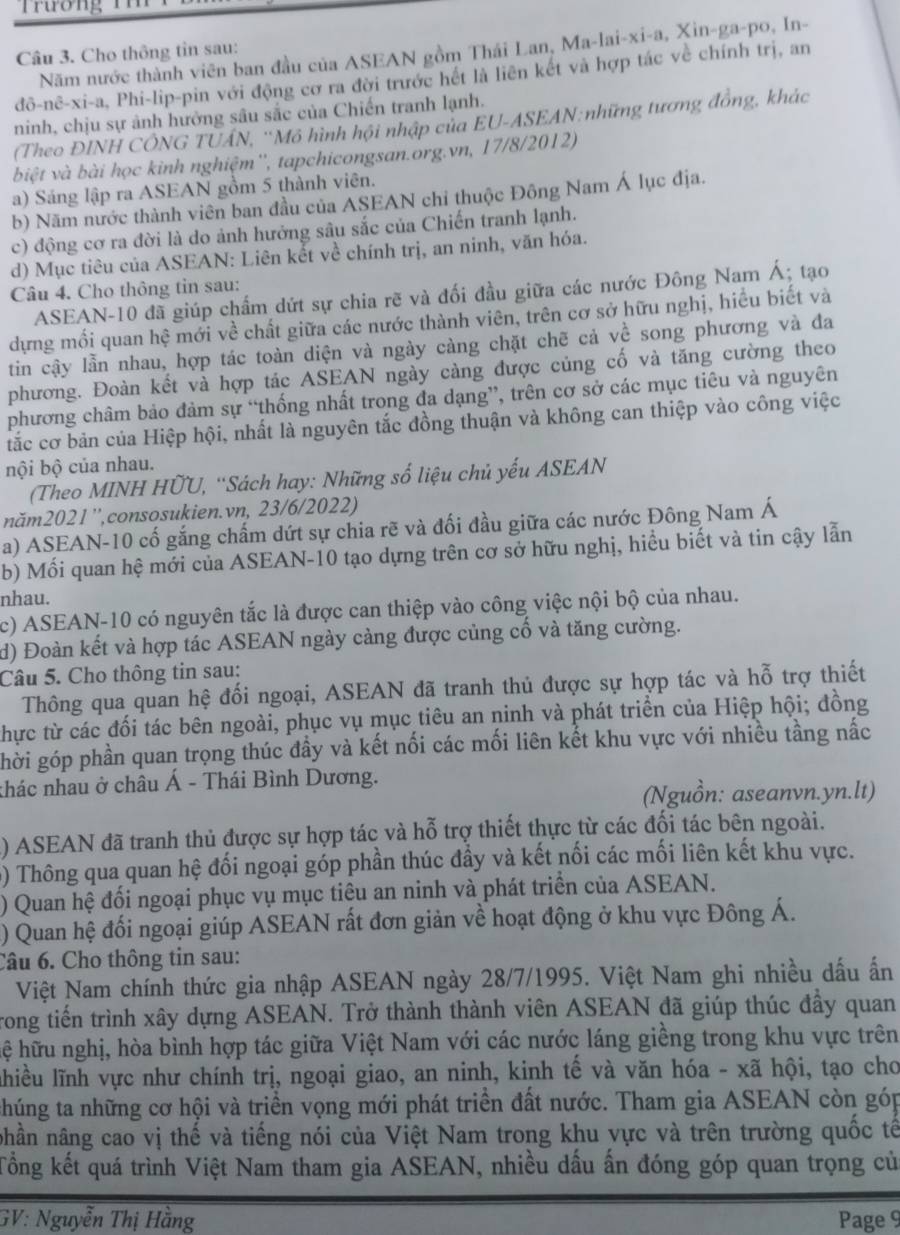 Trương  1   
Năm nước thành viên ban đầu của ASEAN gồm Thái Lan, Ma-lai-xi-a, Xin-ga-po, In-
Câu 3. Cho thông tin sau:
do-nhat c-xi-a Phi-lip-pin với động cơ ra đời trước hết là liên kết và hợp tác về chính trị, an
ninh, chịu sự ảnh hưởng sâu sắc của Chiến tranh lạnh.
(Theo ĐINH CÔNG TUÁN, ''Mô hình hội nhập của EU-ASEAN:những tương đồng, khác
biệt và bài học kinh nghiệm'', tapchicongsan.org.vn, 17/8/2012)
a) Sáng lập ra ASEAN gồm 5 thành viên.
b) Năm nước thành viên ban đầu của ASEAN chỉ thuộc Đông Nam Á lục địa.
c) động cơ ra đời là do ảnh hưởng sâu sắc của Chiến tranh lạnh.
d) Mục tiêu của ASEAN: Liên kết về chính trị, an ninh, văn hóa.
Câu 4. Cho thông tin sau:
ASEAN-10 đã giúp chấm dứt sự chia rẽ và đối đầu giữa các nước Đông Nam Á; tạo
dựng mối quan hệ mới về chất giữa các nước thành viên, trên cơ sở hữu nghị, hiểu biết và
tin cậy lẫn nhau, hợp tác toàn diện và ngày càng chặt chẽ cả về song phương và đa
phương. Đoàn kết và hợp tác ASEAN ngày càng được củng cố và tăng cường theo
phương châm bảo đảm sự “thống nhất trong đa dạng”, trên cơ sở các mục tiêu và nguyên
tắc cơ bản của Hiệp hội, nhất là nguyên tắc đồng thuận và không can thiệp vào công việc
nội bộ của nhau.
(Theo MINH HỨU, “Sách hay: Những số liệu chủ yếu ASEAN
năm2021'',consosukien.vn, 23/6/2022)
a) ASEAN-10 cố gắng chấm dứt sự chia rẽ và đối đầu giữa các nước Đông Nam Á
b) Mối quan hệ mới của ASEAN-10 tạo dựng trên cơ sở hữu nghị, hiều biết và tin cậy lẫn
nhau.
c) ASEAN-10 có nguyên tắc là được can thiệp vào công việc nội bộ của nhau.
d) Đoàn kết và hợp tác ASEAN ngày cảng được củng cố và tăng cường.
Câu 5. Cho thông tin sau:
Thông qua quan hệ đối ngoại, ASEAN đã tranh thủ được sự hợp tác và hỗ trợ thiết
thực từ các đối tác bên ngoài, phục vụ mục tiêu an ninh và phát triển của Hiệp hội; đồng
ghời góp phần quan trọng thúc đầy và kết nối các mối liên kết khu vực với nhiều tầng nắc
thác nhau ở châu Á - Thái Bình Dương.
(Nguồn: aseanvn.yn.lt)
() ASEAN đã tranh thủ được sự hợp tác và hỗ trợ thiết thực từ các đối tác bên ngoài.
0) Thông qua quan hệ đối ngoại góp phần thúc đầy và kết nối các mối liên kết khu vực.
) Quan hệ đối ngoại phục vụ mục tiêu an ninh và phát triển của ASEAN.
) Quan hệ đối ngoại giúp ASEAN rất đơn giản về hoạt động ở khu vực Đông Á.
Câu 6. Cho thông tin sau:
Việt Nam chính thức gia nhập ASEAN ngày 28/7/1995. Việt Nam ghi nhiều dấu ấn
rong tiến trình xây dựng ASEAN. Trở thành thành viên ASEAN đã giúp thúc đầy quan
hệ hữu nghị, hòa bình hợp tác giữa Việt Nam với các nước láng giềng trong khu vực trên
lhiều lĩnh vực như chính trị, ngoại giao, an ninh, kinh tế và văn hóa - xã hội, tạo cho
thúng ta những cơ hội và triển vọng mới phát triển đất nước. Tham gia ASEAN còn góp
nhần nâng cao vị thế và tiếng nói của Việt Nam trong khu vực và trên trường quốc tế
Tổng kết quá trình Việt Nam tham gia ASEAN, nhiều dấu ấn đóng góp quan trọng củ
GV: Nguyễn Thị Hằng Page 9