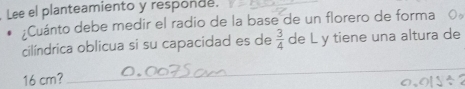 Lee el planteamiento y responde. 
_ 
:Cuánto debe medir el radio de la base de un florero de forma o 
cilíndrica oblicua si su capacidad es de  3/4  de L y tiene una altura de
16 cm? 
_