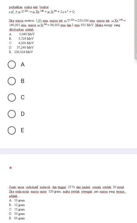 perhatikan reaksi initi beriku
_0n^1+_92U^(235)to Xe^(*)Xe^(140)+_38Sr^(94)+2_0n^1+Q 
Jilca massa neutron 1,01 sma, massa inti 92U^(235)=235,054s sma, massa inti 54 Xe^(140)=
140,001 sma, massa 38 Sr^(94)=94,003 sma dan I sma 931 MeV. Maka energy yang
dibebaskan adalah .
A. 0,040 MeV
B. 3.724 MeV
C. 4,000 MeV
D. 37,240 MeV
E 236,024 MeV
A
B
C
D
E
*
Suatu unsur radiokatif meluruh dan tinggal 25 % dari jumlah semula setelah 20 menit.
Jika mula-mula massa unsur 120 gram, maka setelah setengah jam massa yang tersisa
adalah . .
A 10 gram
B. 12 gram
C. 15 gram
D. 30 gram
E. 60 gram
