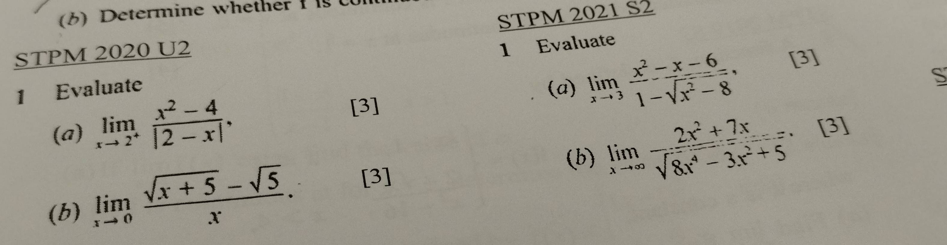 (6) Determine whether 
STPM 2021 S2 
STPM 2020 U2 
1 Evaluate 1 Evaluate 
(a) 
(a) limlimits _xto 2^+ (x^2-4)/|2-x| . limlimits _xto 3 (x^2-x-6)/1-sqrt(x^2-8) , 
[3] 
S 
[3] 
(b) limlimits _xto ∈fty  (2x^2+7x)/sqrt(8x^4-3x^2+5)  [3] 
(b) limlimits _xto 0 (sqrt(x+5)-sqrt(5))/x . 
[3]