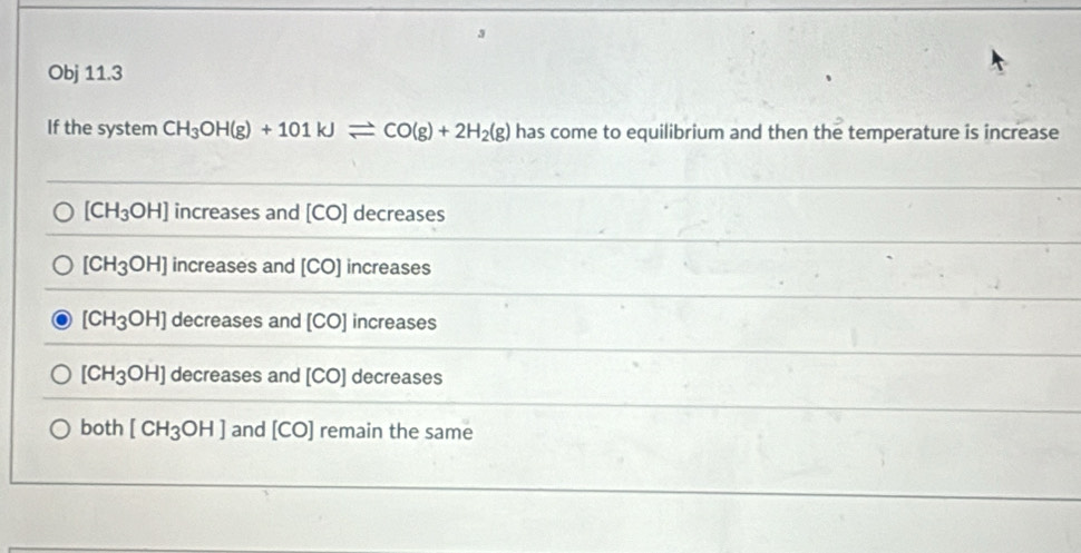 Obj 11.3
If the system CH_3OH(g)+101kJleftharpoons CO(g)+2H_2(g) has come to equilibrium and then the temperature is increase
[CH_3OH] increases and [CO] decreases
[CH_3OH] increases and [CO] increases
[CH_3OH] decreases and [CO] increases
[CH_3OH] decreases and [CO] decreases
bo th [CH_3OH] and [CO] remain the same