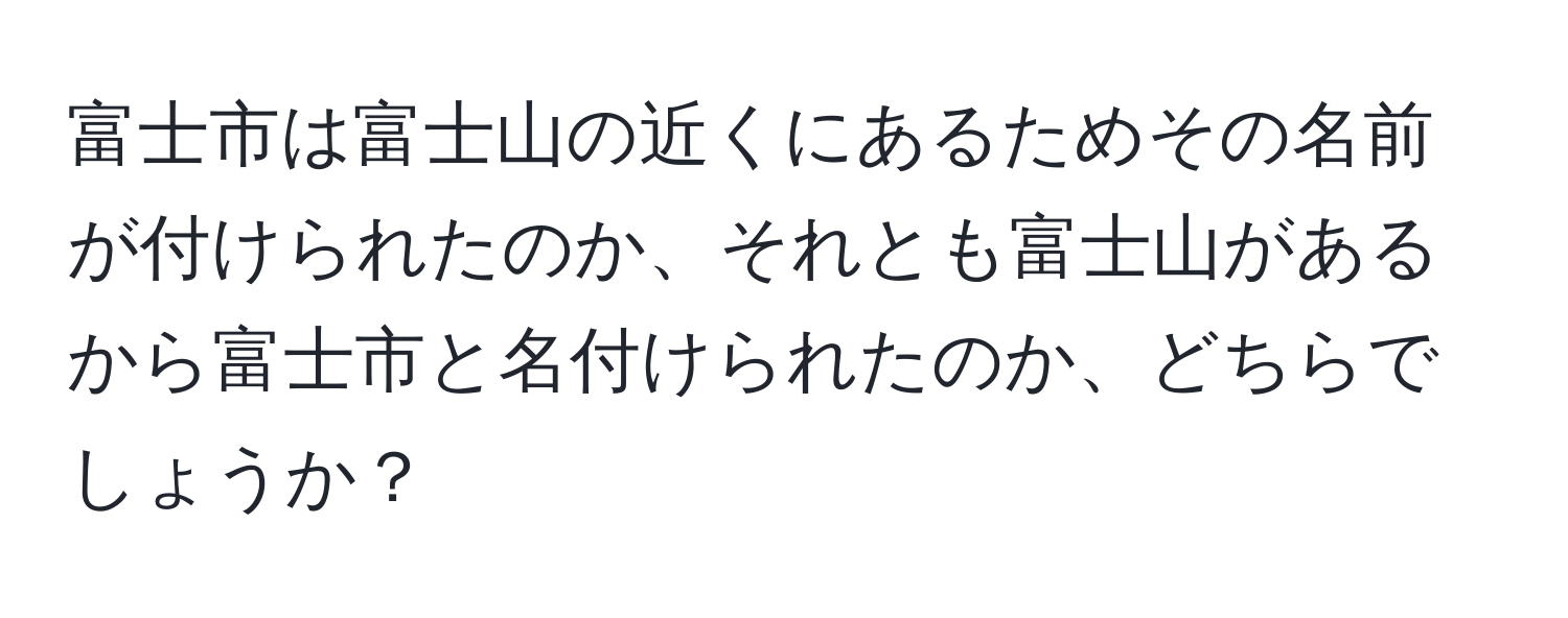 富士市は富士山の近くにあるためその名前が付けられたのか、それとも富士山があるから富士市と名付けられたのか、どちらでしょうか？