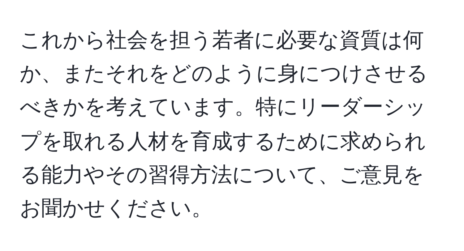 これから社会を担う若者に必要な資質は何か、またそれをどのように身につけさせるべきかを考えています。特にリーダーシップを取れる人材を育成するために求められる能力やその習得方法について、ご意見をお聞かせください。