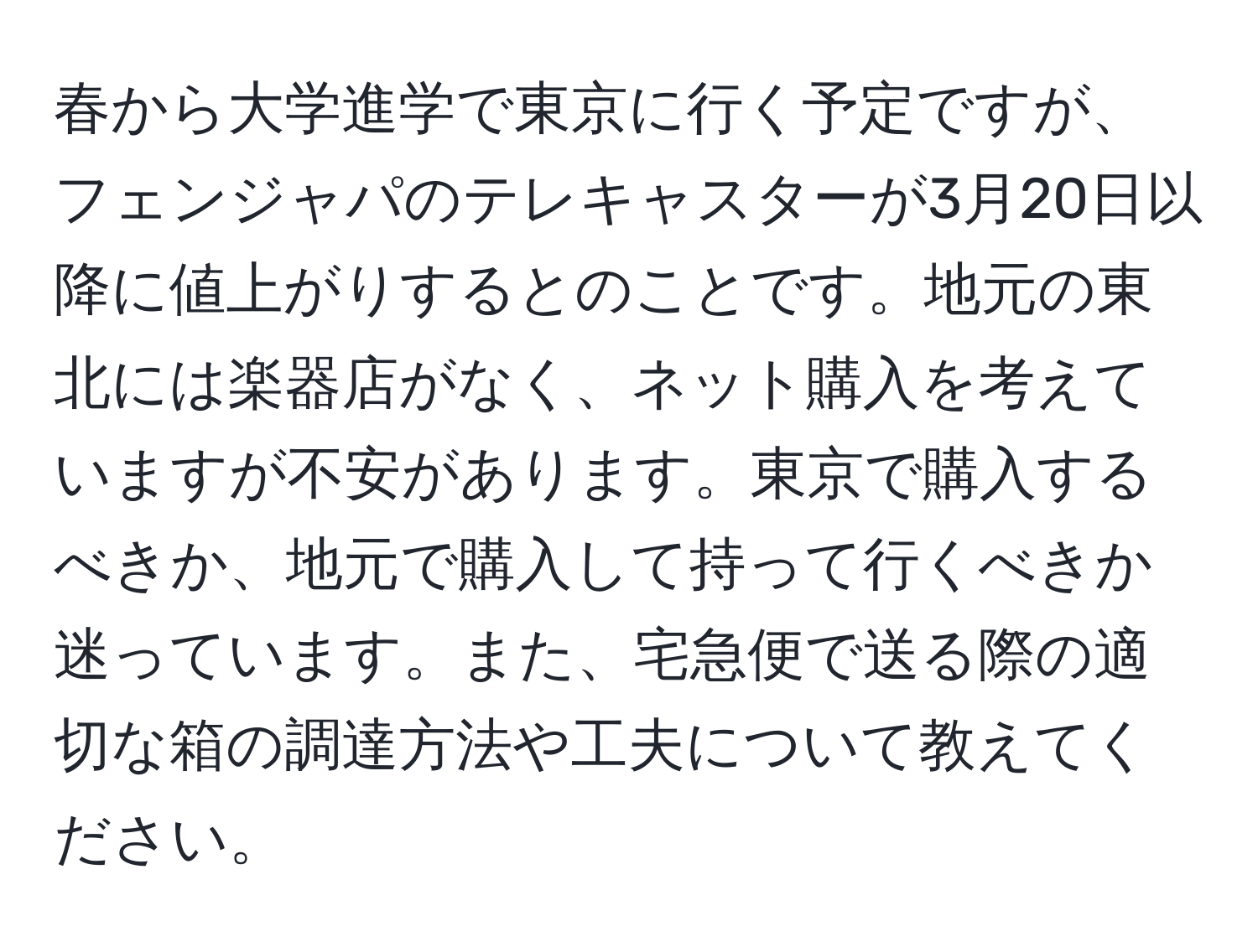 春から大学進学で東京に行く予定ですが、フェンジャパのテレキャスターが3月20日以降に値上がりするとのことです。地元の東北には楽器店がなく、ネット購入を考えていますが不安があります。東京で購入するべきか、地元で購入して持って行くべきか迷っています。また、宅急便で送る際の適切な箱の調達方法や工夫について教えてください。