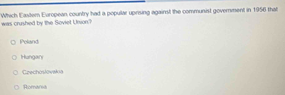 Which Eastern European country had a popular uprising against the communist government in 1956 that
was crushed by the Soviet Union?
Poland
Hungary
Czechoslovakia
Romania