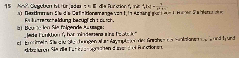 15 888 Gegeben ist für jedes t∈ R die Funktion f_t mit f_t(x)= 1/x^2+t . 
a) Bestimmen Sie die Definitionsmenge von f_t in Abhängigkeit von t. Führen Sie hierzu eine 
Fallunterscheidung bezüglich t durch. 
b) Beurteilen Sie folgende Aussage: 
„Jede Funktion f_t hat mindestens eine Polstelle.” 
c) Ermitteln Sie die Gleichungen aller Asymptoten der Graphen der Funktionen f_-1, f_0 und f_1 und 
skizzieren Sie die Funktionsgraphen dieser drei Funktionen.