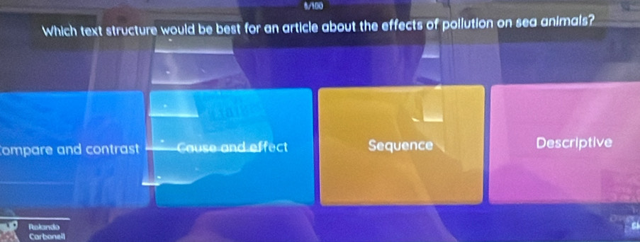 6/100
Which text structure would be best for an article about the effects of pollution on sea animals?
a
Compare and contrast Cause and effect Sequence Descriptive
Ralando
Carbanell