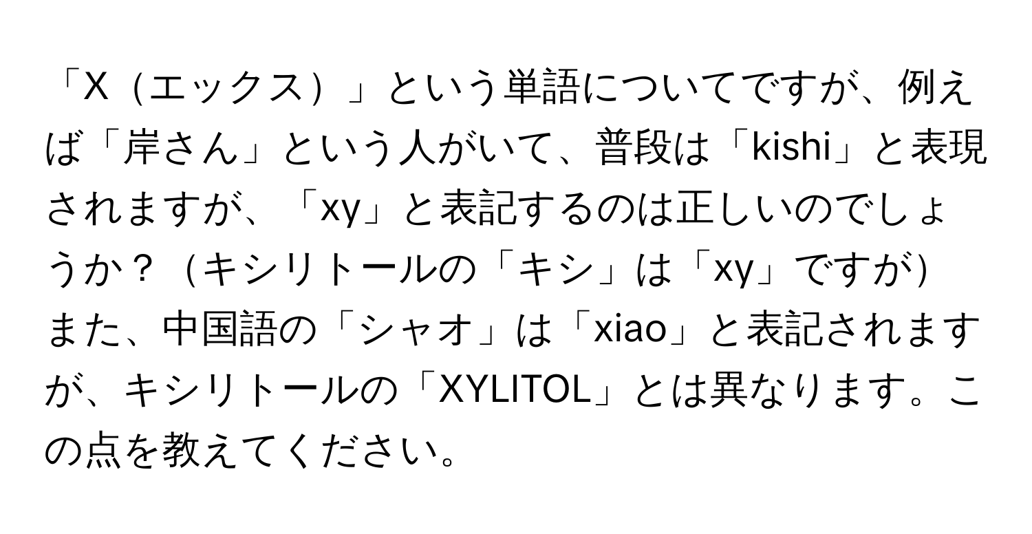 「Xエックス」という単語についてですが、例えば「岸さん」という人がいて、普段は「kishi」と表現されますが、「xy」と表記するのは正しいのでしょうか？キシリトールの「キシ」は「xy」ですがまた、中国語の「シャオ」は「xiao」と表記されますが、キシリトールの「XYLITOL」とは異なります。この点を教えてください。