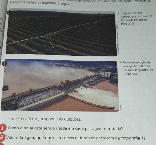 fotografias e leia as legendas a seguir. dovavel utilizado em diversas situações. Analise as 
ão de área 
la por pivô central, 
do Paranaíba 
2019. 
ração de 
relétrica 
gantas, na 
China, 2020. 
Em seu caderno, responda às questões. 
1 a Como a água está sendo usada em cada paisagem retratada? 
2 Além da água, que outros recursos naturais se destacam na fotografia 1?