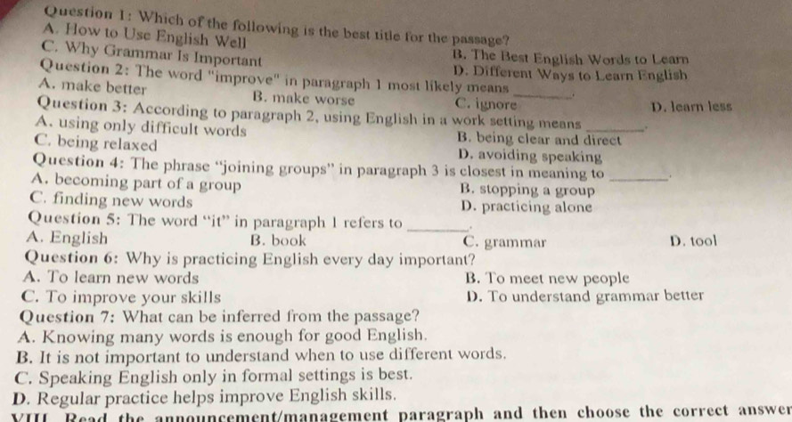 Which of the following is the best title for the passage?
A. How to Use English Well
C. Why Grammar Is Important
B. The Best English Words to Learn
D. Different Ways to Learn English
Question 2: The word "improve" in paragraph 1 most likely means .
A. make better B. make worse C. ignore_
Question 3: According to paragraph 2, using English in a work setting means D. learn less
A. using only difficult words B. being clear and direct
C. being relaxed D. avoiding speaking
Question 4: The phrase “joining groups” in paragraph 3 is closest in meaning to .
A. becoming part of a group B. stopping a group_
C. finding new words D. practicing alone
Question 5: The word “it” in paragraph 1 refers to _.
A. English B. book C. grammar D. tool
Question 6: Why is practicing English every day important?
A. To learn new words B. To meet new people
C. To improve your skills D. To understand grammar better
Question 7: What can be inferred from the passage?
A. Knowing many words is enough for good English.
B. It is not important to understand when to use different words.
C. Speaking English only in formal settings is best.
D. Regular practice helps improve English skills.
VIII Read the announcement/management paragraph and then choose the correct answer