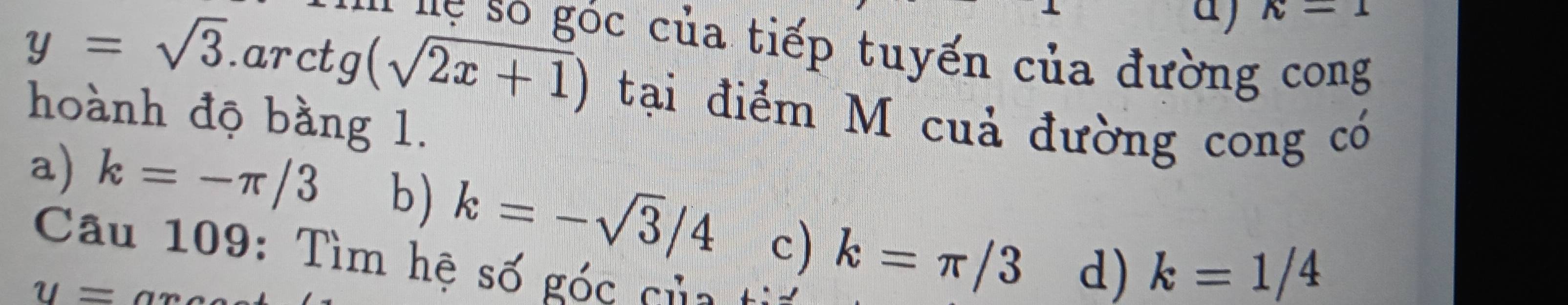 a wedge -1 
* 'ự số góc của tiếp tuyến của đường cong
y=sqrt(3) aro ctg(sqrt(2x+1)) tại điểm M cuả đường cong có
hoành độ bằng 1.
a) k=-π /3 b) k=-sqrt(3)/4 c) k=π /3 d) k=1/4
Câu 109: Tìm hệ số góc của
u=