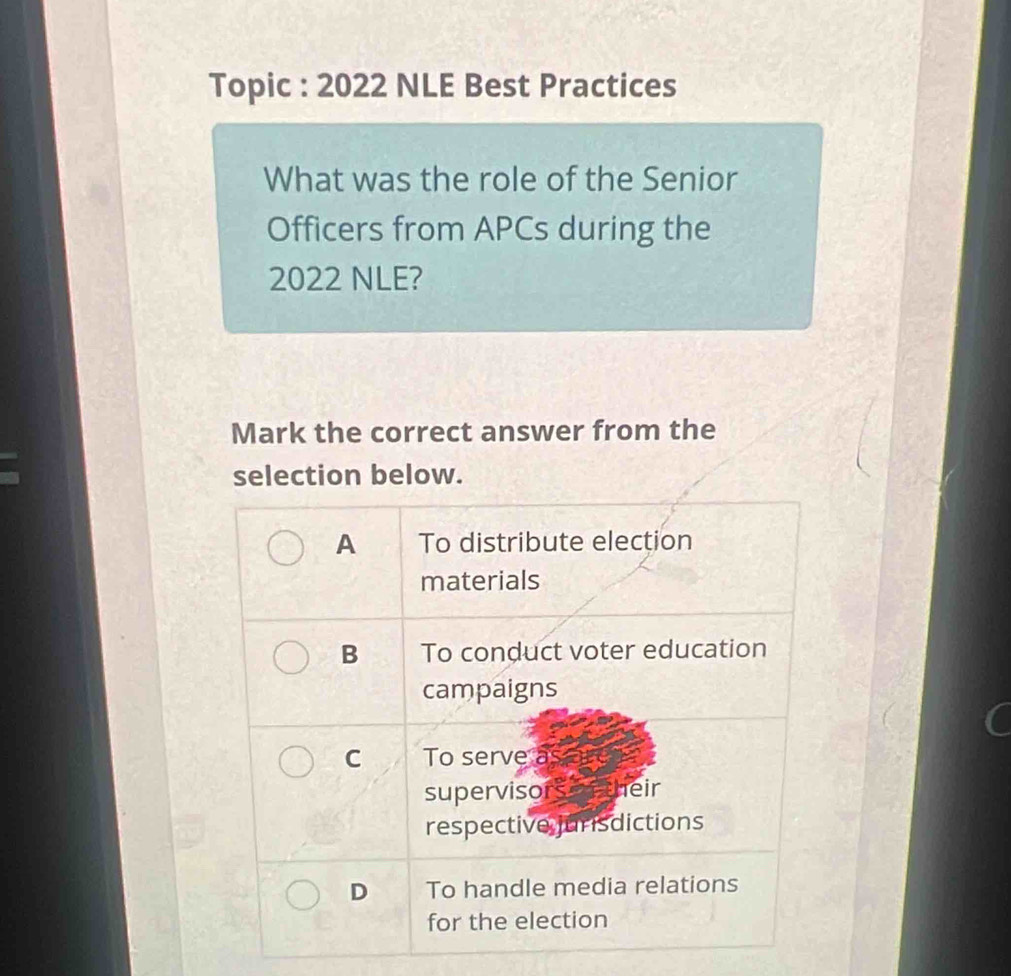 Topic : 2022 NLE Best Practices
What was the role of the Senior
Officers from APCs during the
2022 NLE?
Mark the correct answer from the
selection below.
A To distribute election
materials
B To conduct voter education
campaigns
C To serve as
supervisors o n their
respective jurisdictions
D To handle media relations
for the election